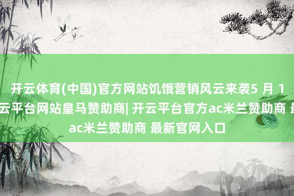 开云体育(中国)官方网站饥饿营销风云来袭5 月 18 日晚上-开云平台网站皇马赞助商| 开云平台官方ac米兰赞助商 最新官网入口