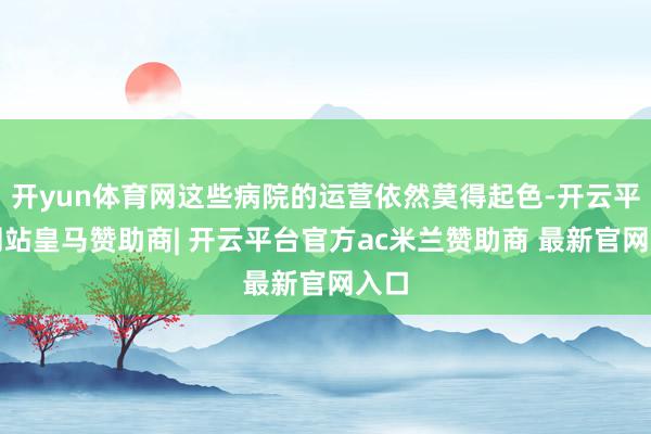 开yun体育网这些病院的运营依然莫得起色-开云平台网站皇马赞助商| 开云平台官方ac米兰赞助商 最新官网入口
