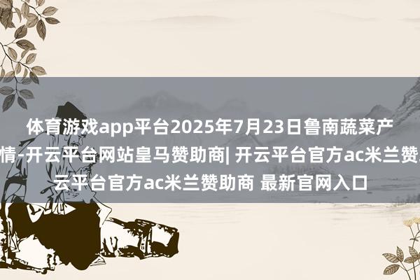 体育游戏app平台2025年7月23日鲁南蔬菜产业有限公司价钱行情-开云平台网站皇马赞助商| 开云平台官方ac米兰赞助商 最新官网入口